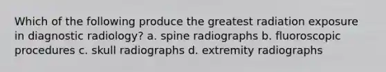 Which of the following produce the greatest radiation exposure in diagnostic radiology? a. spine radiographs b. fluoroscopic procedures c. skull radiographs d. extremity radiographs