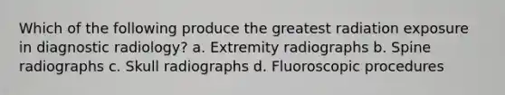 Which of the following produce the greatest radiation exposure in diagnostic radiology? a. Extremity radiographs b. Spine radiographs c. Skull radiographs d. Fluoroscopic procedures