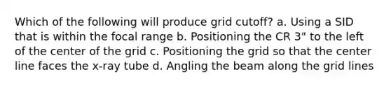 Which of the following will produce grid cutoff? a. Using a SID that is within the focal range b. Positioning the CR 3" to the left of the center of the grid c. Positioning the grid so that the center line faces the x-ray tube d. Angling the beam along the grid lines