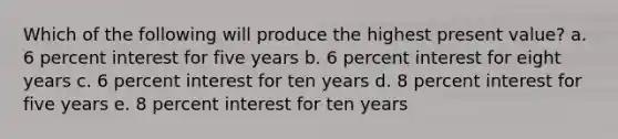 Which of the following will produce the highest present value? a. 6 percent interest for five years b. 6 percent interest for eight years c. 6 percent interest for ten years d. 8 percent interest for five years e. 8 percent interest for ten years