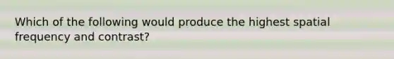 Which of the following would produce the highest spatial frequency and contrast?