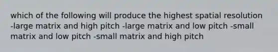 which of the following will produce the highest spatial resolution -large matrix and high pitch -large matrix and low pitch -small matrix and low pitch -small matrix and high pitch