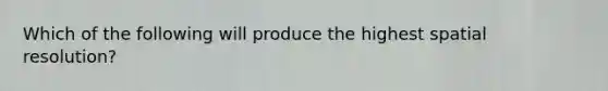 Which of the following will produce the highest spatial resolution?