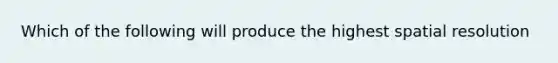 Which of the following will produce the highest spatial resolution