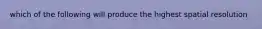 which of the following will produce the highest spatial resolution