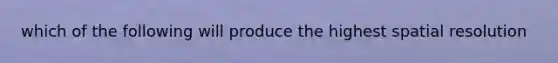 which of the following will produce the highest spatial resolution