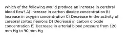 Which of the following would produce an increase in cerebral blood flow? A) Increase in carbon dioxide concentration B) Increase in oxygen concentration C) Decrease in the activity of cerebral cortex neurons D) Decrease in carbon dioxide concentration E) Decrease in arterial blood pressure from 120 mm Hg to 90 mm Hg