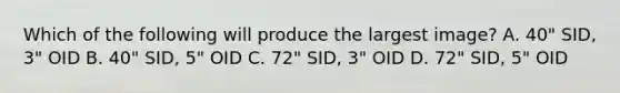 Which of the following will produce the largest image? A. 40" SID, 3" OID B. 40" SID, 5" OID C. 72" SID, 3" OID D. 72" SID, 5" OID