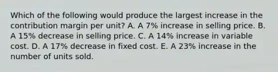 Which of the following would produce the largest increase in the contribution margin per unit? A. A 7% increase in selling price. B. A 15% decrease in selling price. C. A 14% increase in variable cost. D. A 17% decrease in fixed cost. E. A 23% increase in the number of units sold.