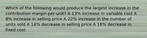 Which of the following would produce the largest increase in the contribution margin per unit? A 13% increase in variable cost A 8% increase in selling price A 22% increase in the number of units sold A 14% decrease in selling price A 16% decrease in fixed cost