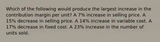 Which of the following would produce the largest increase in the contribution margin per unit? A 7% increase in selling price. A 15% decrease in selling price. A 14% increase in variable cost. A 17% decrease in fixed cost. A 23% increase in the number of units sold.