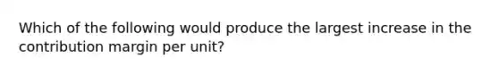 Which of the following would produce the largest increase in the contribution margin per unit?