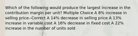 Which of the following would produce the largest increase in the contribution margin per unit? Multiple Choice A 8% increase in selling price--Correct A 14% decrease in selling price A 13% increase in variable cost A 16% decrease in fixed cost A 22% increase in the number of units sold