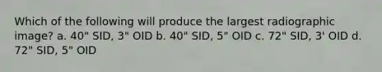 Which of the following will produce the largest radiographic image? a. 40" SID, 3" OID b. 40" SID, 5" OID c. 72" SID, 3' OID d. 72" SID, 5" OID