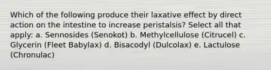 Which of the following produce their laxative effect by direct action on the intestine to increase peristalsis? Select all that apply: a. Sennosides (Senokot) b. Methylcellulose (Citrucel) c. Glycerin (Fleet Babylax) d. Bisacodyl (Dulcolax) e. Lactulose (Chronulac)