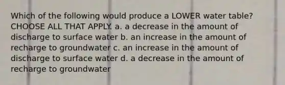 Which of the following would produce a LOWER water table? CHOOSE ALL THAT APPLY. a. a decrease in the amount of discharge to surface water b. an increase in the amount of recharge to groundwater c. an increase in the amount of discharge to surface water d. a decrease in the amount of recharge to groundwater