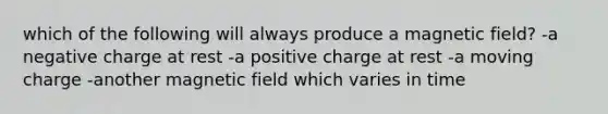 which of the following will always produce a magnetic field? -a negative charge at rest -a positive charge at rest -a moving charge -another magnetic field which varies in time