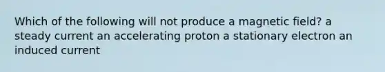 Which of the following will not produce a magnetic field? a steady current an accelerating proton a stationary electron an induced current