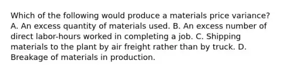 Which of the following would produce a materials price variance? A. An excess quantity of materials used. B. An excess number of direct labor-hours worked in completing a job. C. Shipping materials to the plant by air freight rather than by truck. D. Breakage of materials in production.