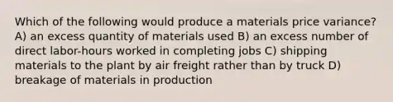 Which of the following would produce a materials price variance? A) an excess quantity of materials used B) an excess number of direct labor-hours worked in completing jobs C) shipping materials to the plant by air freight rather than by truck D) breakage of materials in production