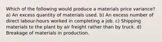 Which of the following would produce a materials price variance? a) An excess quantity of materials used. b) An excess number of direct labour-hours worked in completing a job. c) Shipping materials to the plant by air freight rather than by truck. d) Breakage of materials in production.