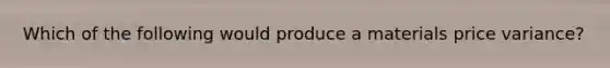 Which of the following would produce a materials price variance?