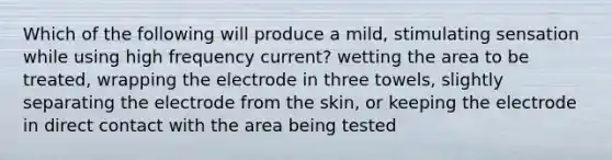 Which of the following will produce a mild, stimulating sensation while using high frequency current? wetting the area to be treated, wrapping the electrode in three towels, slightly separating the electrode from the skin, or keeping the electrode in direct contact with the area being tested