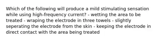 Which of the following will produce a mild stimulating sensation while using high-frequency current? - wetting the area to be treated - wraping the electrode in three towels - slightly seperating the electrode from the skin - keeping the electrode in direct contact with the area being treated