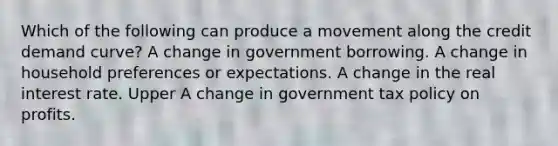 Which of the following can produce a movement along the credit demand ​curve? A change in government borrowing. A change in household preferences or expectations. A change in the real interest rate. Upper A change in government tax policy on profits.