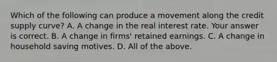 Which of the following can produce a movement along the credit supply curve? A. A change in the real interest rate. Your answer is correct. B. A change in firms' retained earnings. C. A change in household saving motives. D. All of the above.