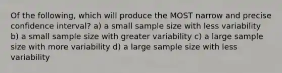 Of the following, which will produce the MOST narrow and precise confidence interval? a) a small sample size with less variability b) a small sample size with greater variability c) a large sample size with more variability d) a large sample size with less variability