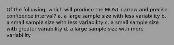 Of the following, which will produce the MOST narrow and precise confidence interval? a. a large sample size with less variability b. a small sample size with less variability c. a small sample size with greater variability d. a large sample size with more variability