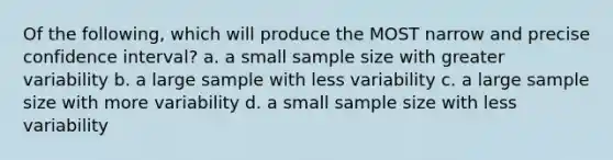 Of the following, which will produce the MOST narrow and precise confidence interval? a. a small sample size with greater variability b. a large sample with less variability c. a large sample size with more variability d. a small sample size with less variability