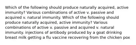 Which of the following should produce naturally acquired, active immunity? Various combinations of active v. passive and acquired v. natural immunity. Which of the following should produce naturally acquired, active immunity? Various combinations of active v. passive and acquired v. natural immunity. injections of antibody produced by a goat drinking breast milk getting a flu vaccine recovering from the chicken pox