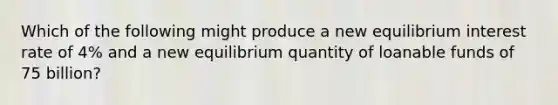 Which of the following might produce a new equilibrium interest rate of 4% and a new equilibrium quantity of loanable funds of 75 billion?