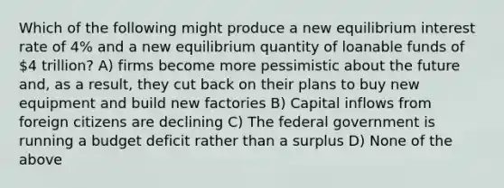 Which of the following might produce a new equilibrium interest rate of 4% and a new equilibrium quantity of loanable funds of 4 trillion? A) firms become more pessimistic about the future and, as a result, they cut back on their plans to buy new equipment and build new factories B) Capital inflows from foreign citizens are declining C) The federal government is running a budget deficit rather than a surplus D) None of the above