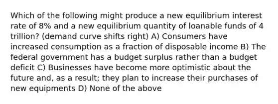 Which of the following might produce a new equilibrium interest rate of 8% and a new equilibrium quantity of loanable funds of 4 trillion? (demand curve shifts right) A) Consumers have increased consumption as a fraction of disposable income B) The federal government has a budget surplus rather than a budget deficit C) Businesses have become more optimistic about the future and, as a result; they plan to increase their purchases of new equipments D) None of the above