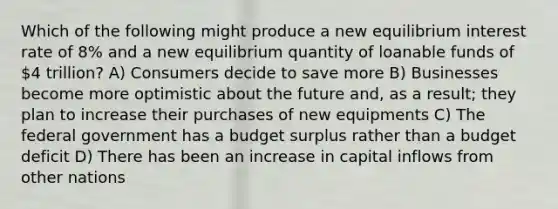 Which of the following might produce a new equilibrium interest rate of 8% and a new equilibrium quantity of loanable funds of 4 trillion? A) Consumers decide to save more B) Businesses become more optimistic about the future and, as a result; they plan to increase their purchases of new equipments C) The federal government has a budget surplus rather than a budget deficit D) There has been an increase in capital inflows from other nations