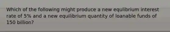 Which of the following might produce a new equlibrium interest rate of 5% and a new equilibrium quantity of loanable funds of 150 billion?