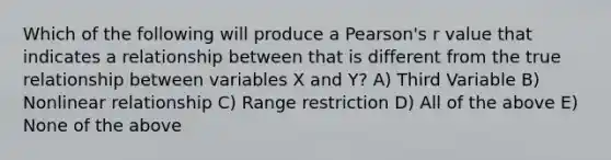 Which of the following will produce a Pearson's r value that indicates a relationship between that is different from the true relationship between variables X and Y? A) Third Variable B) Nonlinear relationship C) Range restriction D) All of the above E) None of the above