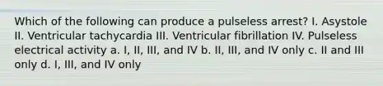 Which of the following can produce a pulseless arrest? I. Asystole II. Ventricular tachycardia III. Ventricular fibrillation IV. Pulseless electrical activity a. I, II, III, and IV b. II, III, and IV only c. II and III only d. I, III, and IV only