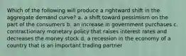 Which of the following will produce a rightward shift in the aggregate demand curve? a. a shift toward pessimism on the part of the consumers b. an increase in government purchases c. contractionary monetary policy that raises interest rates and decreases the money stock d. a recession in the economy of a country that is an important trading partner