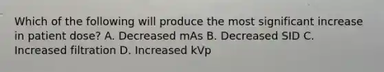 Which of the following will produce the most significant increase in patient dose? A. Decreased mAs B. Decreased SID C. Increased filtration D. Increased kVp