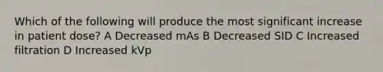 Which of the following will produce the most significant increase in patient dose? A Decreased mAs B Decreased SID C Increased filtration D Increased kVp