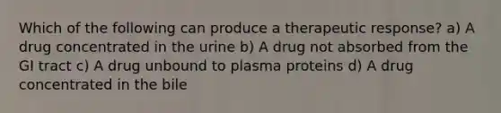 Which of the following can produce a therapeutic response? a) A drug concentrated in the urine b) A drug not absorbed from the GI tract c) A drug unbound to plasma proteins d) A drug concentrated in the bile