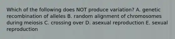 Which of the following does NOT produce variation? A. genetic recombination of alleles B. random alignment of chromosomes during meiosis C. crossing over D. asexual reproduction E. sexual reproduction