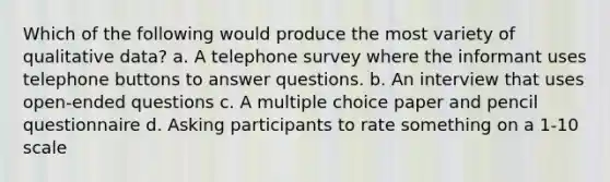 Which of the following would produce the most variety of qualitative data? a. A telephone survey where the informant uses telephone buttons to answer questions. b. An interview that uses open-ended questions c. A multiple choice paper and pencil questionnaire d. Asking participants to rate something on a 1-10 scale