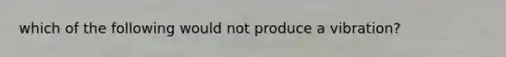 which of the following would not produce a vibration?