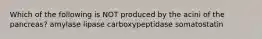 Which of the following is NOT produced by the acini of the pancreas? amylase lipase carboxypeptidase somatostatin