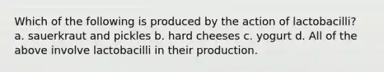 Which of the following is produced by the action of lactobacilli? a. sauerkraut and pickles b. hard cheeses c. yogurt d. All of the above involve lactobacilli in their production.